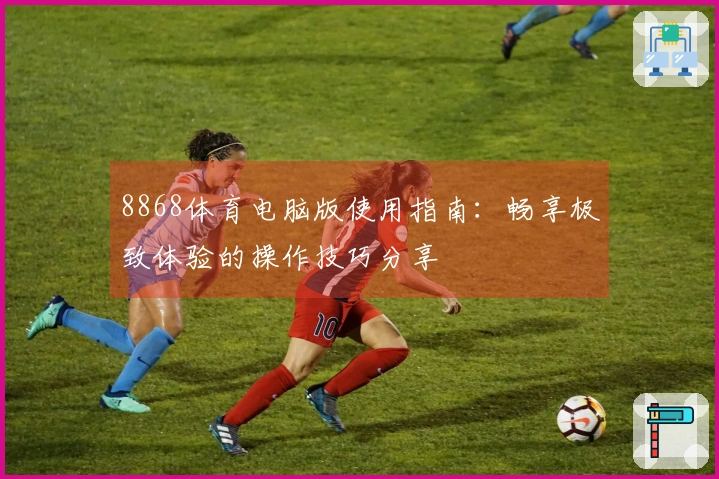 8868体育电脑版使用指南：畅享极致体验的操作技巧分享